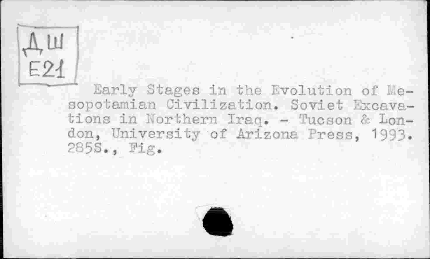 ﻿дш ■
Е21
~ Early Stages in the Evolution of Mesopotamian Civilization. Soviet Excavations in Northern Iraq. - Tucson & London, University of Arizona Press, 1993. 2S5S., Fig.